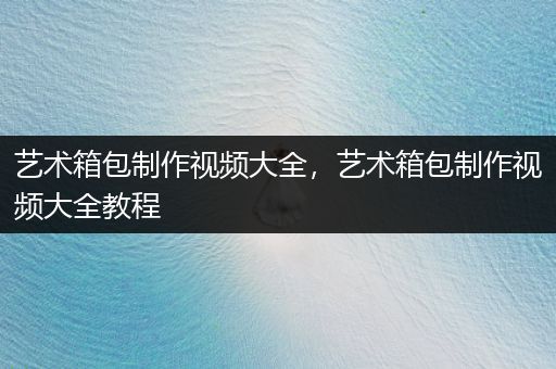 艺术箱包制作视频大全，艺术箱包制作视频大全教程