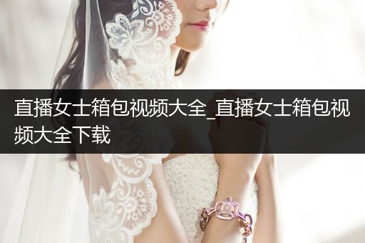 直播女士箱包视频大全_直播女士箱包视频大全下载