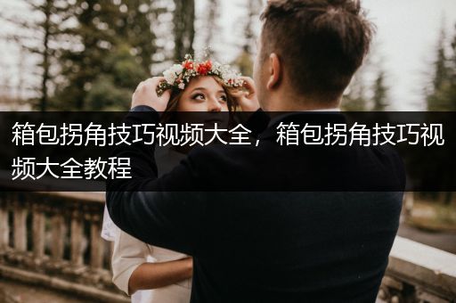 箱包拐角技巧视频大全，箱包拐角技巧视频大全教程