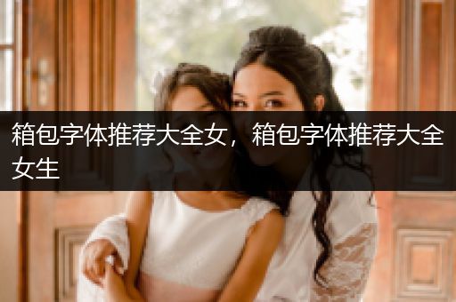 箱包字体推荐大全女，箱包字体推荐大全女生